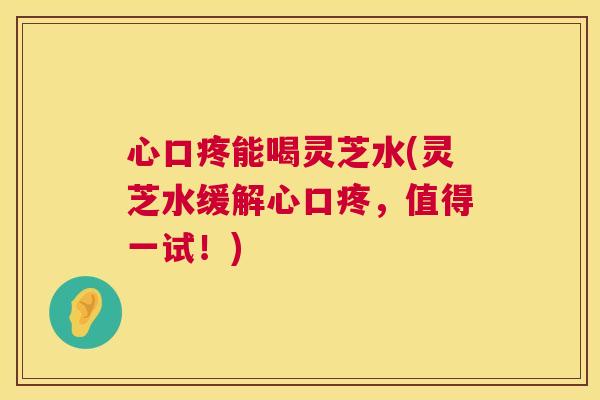 心口疼能喝灵芝水(灵芝水缓解心口疼,值得一试!) 第1张 心口疼能喝灵芝水(灵芝水缓解心口疼,值得一试!) 第1张