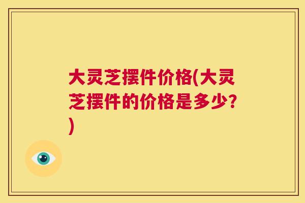 大灵芝摆件价格(大灵芝摆件的价格是多少?) 第1张 大灵芝摆件价格(大灵芝摆件的价格是多少?) 第1张