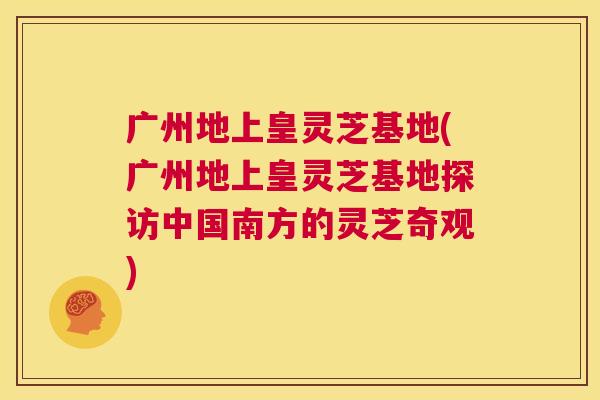 广州地上皇灵芝基地(广州地上皇灵芝基地探访中国南方的灵芝奇观)  第1张