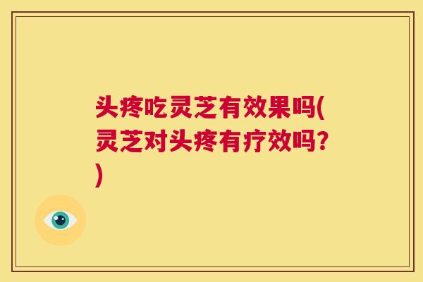头疼吃灵芝有效果吗(灵芝对头疼有疗效吗?) 第1张 头疼吃灵芝有效果吗(灵芝对头疼有疗效吗?) 第1张