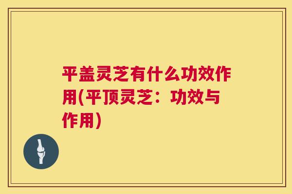 平盖灵芝有什么功效作用(平顶灵芝:功效与作用) 第1张 平盖灵芝有什么功效作用(平顶灵芝:功效与作用) 第1张