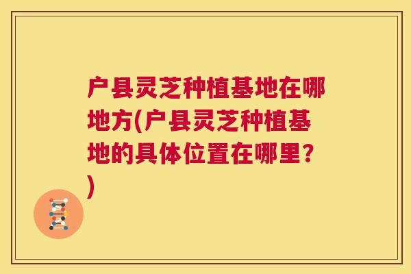 户县灵芝种植基地在哪地方(户县灵芝种植基地的具体位置在哪里?) 第1张 户县灵芝种植基地在哪地方(户县灵芝种植基地的具体位置在哪里?) 第1张