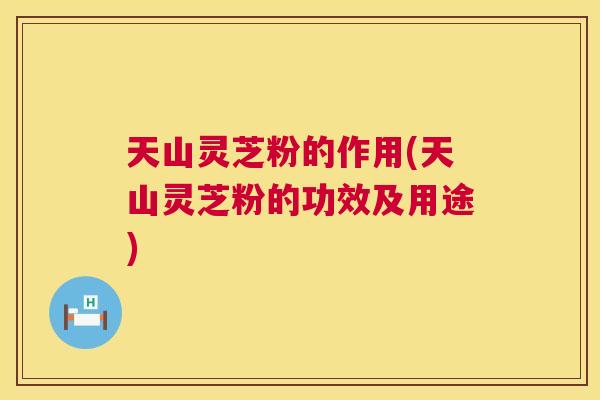 天山灵芝粉的作用(天山灵芝粉的功效及用途)  第1张