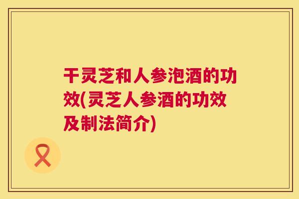 干灵芝和人参泡酒的功效(灵芝人参酒的功效及制法简介) 第1张 干灵芝和人参泡酒的功效(灵芝人参酒的功效及制法简介) 第1张