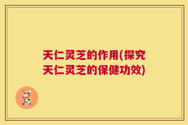 天仁灵芝的作用(探究天仁灵芝的保健功效) 第1张 天仁灵芝的作用(探究天仁灵芝的保健功效) 第1张