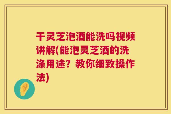 干灵芝泡酒能洗吗视频讲解(能泡灵芝酒的洗涤用途？教你细致操作法)  第1张