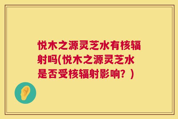 悦木之源灵芝水有核辐射吗(悦木之源灵芝水是否受核辐射影响?) 第1张 悦木之源灵芝水有核辐射吗(悦木之源灵芝水是否受核辐射影响?) 第1张