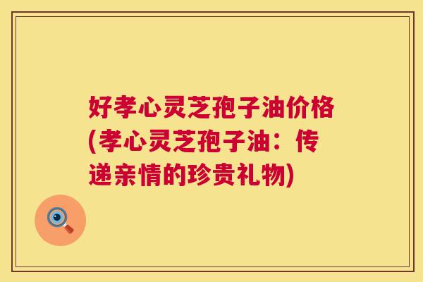 好孝心灵芝孢子油价格(孝心灵芝孢子油:传递亲情的珍贵礼物) 第1张 好孝心灵芝孢子油价格(孝心灵芝孢子油:传递亲情的珍贵礼物) 第1张