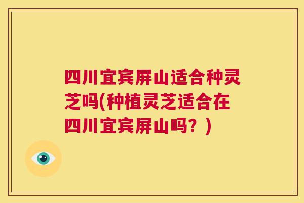 四川宜宾屏山适合种灵芝吗(种植灵芝适合在四川宜宾屏山吗？)  第1张