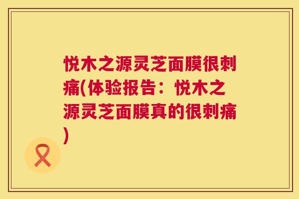 悦木之源灵芝面膜很刺痛(体验报告:悦木之源灵芝面膜真的很刺痛) 第1张 悦木之源灵芝面膜很刺痛(体验报告:悦木之源灵芝面膜真的很刺痛) 第1张