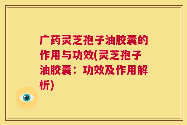 广药灵芝孢子油胶囊的作用与功效(灵芝孢子油胶囊:功效及作用解析) 第1张 广药灵芝孢子油胶囊的作用与功效(灵芝孢子油胶囊:功效及作用解析) 第1张