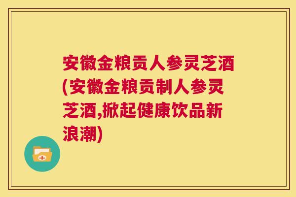 安徽金粮贡人参灵芝酒(安徽金粮贡制人参灵芝酒,掀起健康饮品新浪潮) 第1张 安徽金粮贡人参灵芝酒(安徽金粮贡制人参灵芝酒,掀起健康饮品新浪潮) 第1张