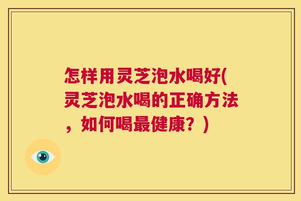 怎样用灵芝泡水喝好(灵芝泡水喝的正确方法,如何喝最健康?) 第1张 怎样用灵芝泡水喝好(灵芝泡水喝的正确方法,如何喝最健康?) 第1张