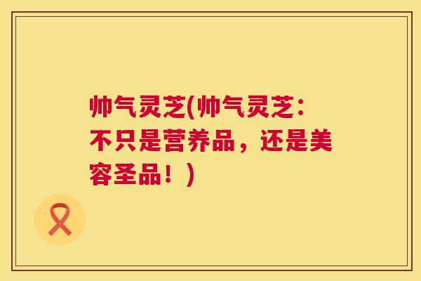 帅气灵芝(帅气灵芝：不只是营养品，还是美容圣品！)  第1张