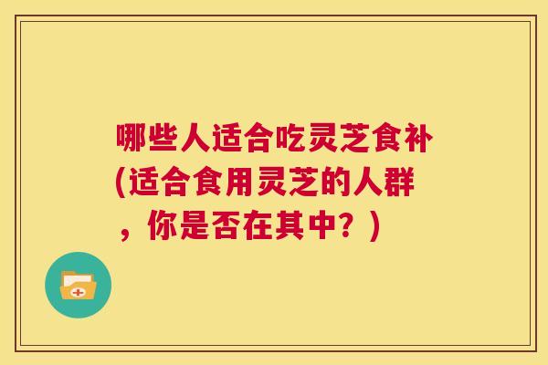 哪些人适合吃灵芝食补(适合食用灵芝的人群，你是否在其中？)  第1张