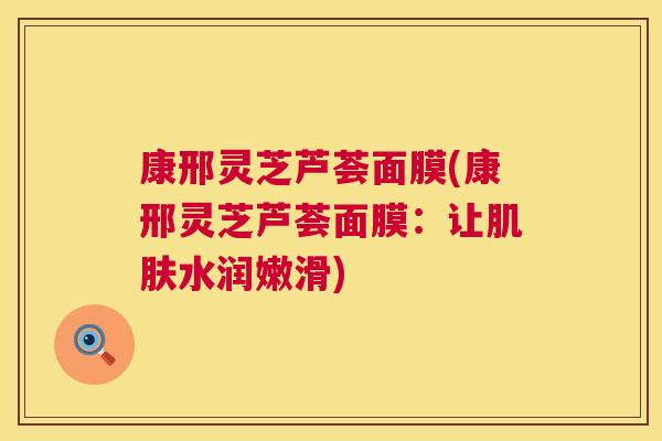 康邢灵芝芦荟面膜(康邢灵芝芦荟面膜:让肌肤水润嫩滑) 第1张 康邢灵芝芦荟面膜(康邢灵芝芦荟面膜:让肌肤水润嫩滑) 第1张
