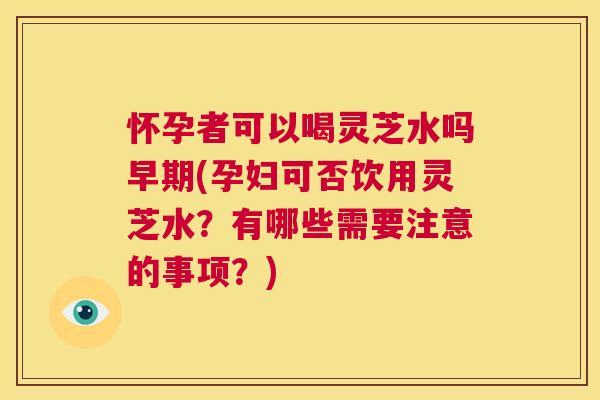 怀孕者可以喝灵芝水吗早期(孕妇可否饮用灵芝水?有哪些需要注意的事项?) 第1张 怀孕者可以喝灵芝水吗早期(孕妇可否饮用灵芝水?有哪些需要注意的事项?) 第1张
