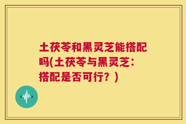 土茯苓和黑灵芝能搭配吗(土茯苓与黑灵芝:搭配是否可行?) 第1张 土茯苓和黑灵芝能搭配吗(土茯苓与黑灵芝:搭配是否可行?) 第1张