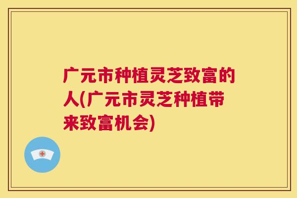 广元市种植灵芝致富的人(广元市灵芝种植带来致富机会) 第1张 广元市种植灵芝致富的人(广元市灵芝种植带来致富机会) 第1张