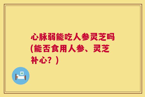心脉弱能吃人参灵芝吗(能否食用人参、灵芝补心?) 第1张 心脉弱能吃人参灵芝吗(能否食用人参、灵芝补心?) 第1张