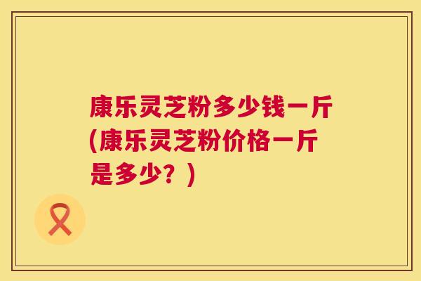 康乐灵芝粉多少钱一斤(康乐灵芝粉价格一斤是多少？)  第1张