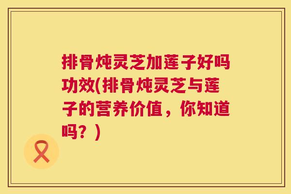 排骨炖灵芝加莲子好吗功效(排骨炖灵芝与莲子的营养价值,你知道吗?) 第1张 排骨炖灵芝加莲子好吗功效(排骨炖灵芝与莲子的营养价值,你知道吗?) 第1张