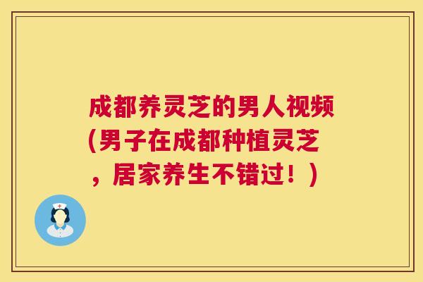 成都养灵芝的男人视频(男子在成都种植灵芝,居家养生不错过!) 第1张 成都养灵芝的男人视频(男子在成都种植灵芝,居家养生不错过!) 第1张