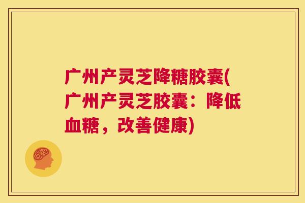 广州产灵芝降糖胶囊(广州产灵芝胶囊:降低血糖,改善健康) 第1张 广州产灵芝降糖胶囊(广州产灵芝胶囊:降低血糖,改善健康) 第1张