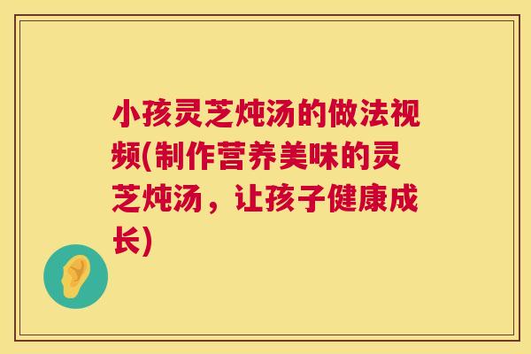 小孩灵芝炖汤的做法视频(制作营养美味的灵芝炖汤,让孩子健康成长) 第1张 小孩灵芝炖汤的做法视频(制作营养美味的灵芝炖汤,让孩子健康成长) 第1张