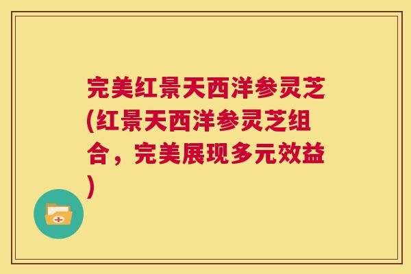 完美红景天西洋参灵芝(红景天西洋参灵芝组合,完美展现多元效益) 第1张 完美红景天西洋参灵芝(红景天西洋参灵芝组合,完美展现多元效益) 第1张