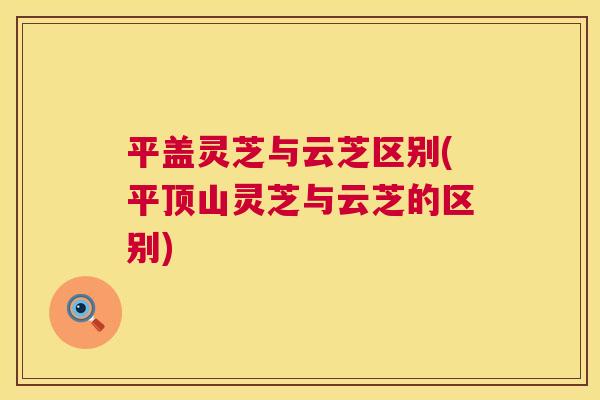 平盖灵芝与云芝区别(平顶山灵芝与云芝的区别)  第1张