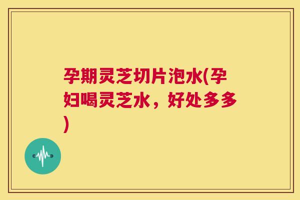 孕期灵芝切片泡水(孕妇喝灵芝水，好处多多)  第1张