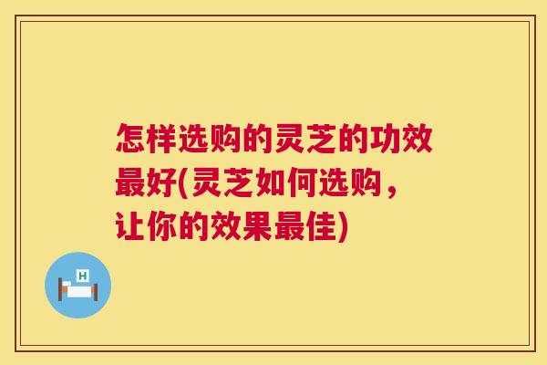 怎样选购的灵芝的功效最好(灵芝如何选购，让你的效果最佳)  第1张