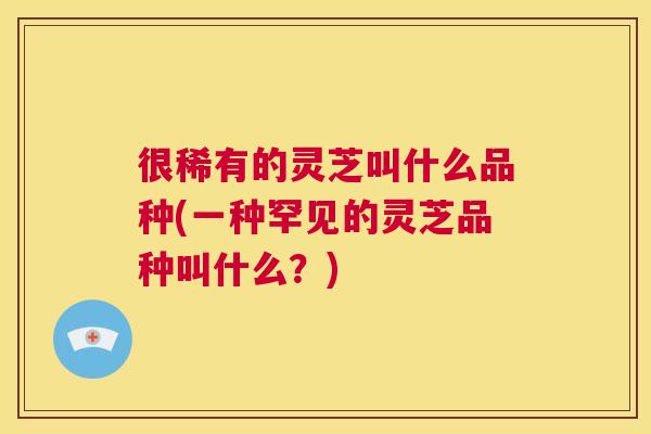 很稀有的灵芝叫什么品种(一种罕见的灵芝品种叫什么？)  第1张