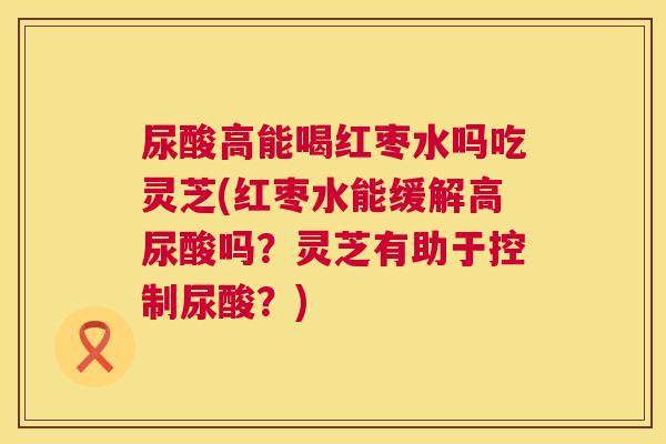尿酸高能喝红枣水吗吃灵芝(红枣水能缓解高尿酸吗?灵芝有助于控制尿酸?) 第1张 尿酸高能喝红枣水吗吃灵芝(红枣水能缓解高尿酸吗?灵芝有助于控制尿酸?) 第1张