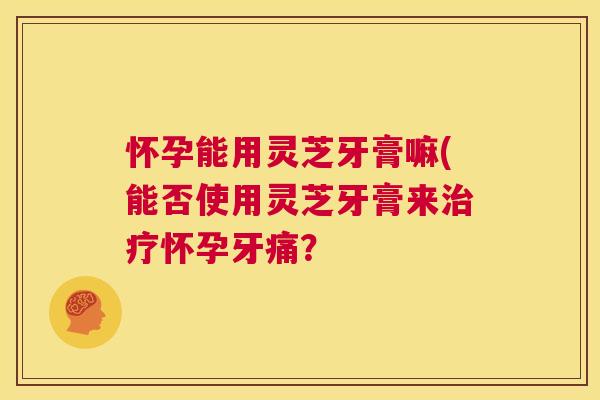怀孕能用灵芝牙膏嘛(能否使用灵芝牙膏来治疗怀孕牙痛? 第1张 怀孕能用灵芝牙膏嘛(能否使用灵芝牙膏来治疗怀孕牙痛? 第1张