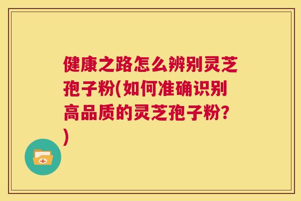 健康之路怎么辨别灵芝孢子粉(如何准确识别高品质的灵芝孢子粉？)  第1张