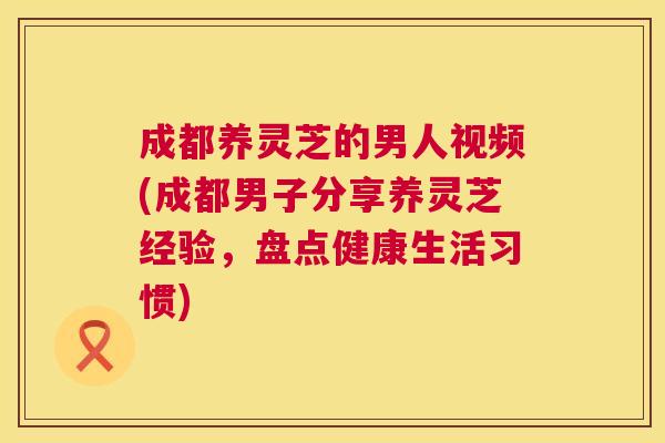 成都养灵芝的男人视频(成都男子分享养灵芝经验,盘点健康生活习惯) 第1张 成都养灵芝的男人视频(成都男子分享养灵芝经验,盘点健康生活习惯) 第1张