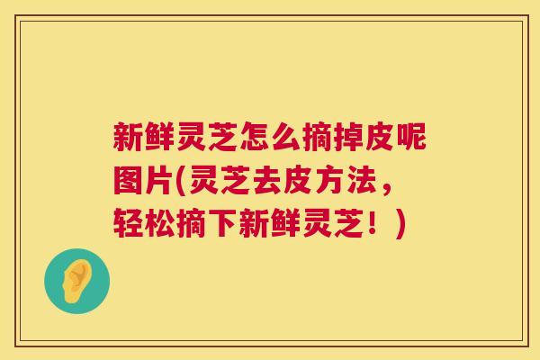 新鲜灵芝怎么摘掉皮呢图片(灵芝去皮方法，轻松摘下新鲜灵芝！)  第1张