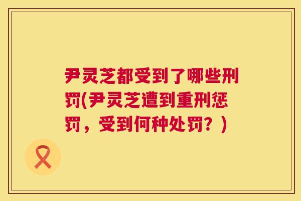 尹灵芝都受到了哪些刑罚(尹灵芝遭到重刑惩罚,受到何种处罚?) 第1张 尹灵芝都受到了哪些刑罚(尹灵芝遭到重刑惩罚,受到何种处罚?) 第1张