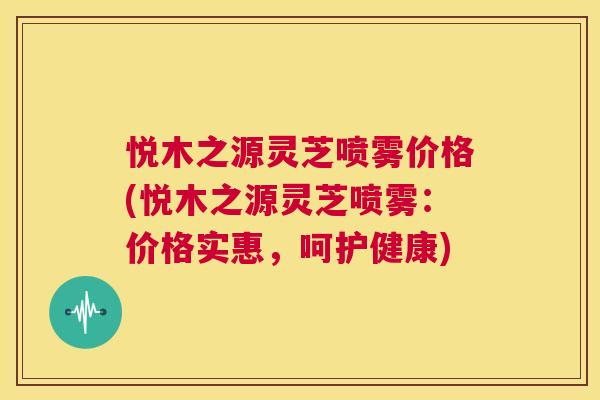 悦木之源灵芝喷雾价格(悦木之源灵芝喷雾:价格实惠,呵护健康) 第1张 悦木之源灵芝喷雾价格(悦木之源灵芝喷雾:价格实惠,呵护健康) 第1张