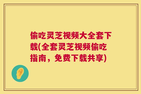 偷吃灵芝视频大全套下载(全套灵芝视频偷吃指南，免费下载共享)  第1张