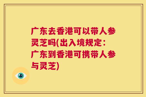 广东去香港可以带人参灵芝吗(出入境规定:广东到香港可携带人参与灵芝) 第1张 广东去香港可以带人参灵芝吗(出入境规定:广东到香港可携带人参与灵芝) 第1张