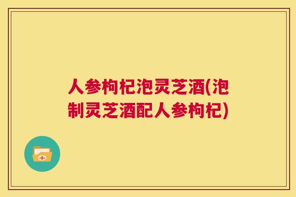 人参枸杞泡灵芝酒(泡制灵芝酒配人参枸杞)  第1张