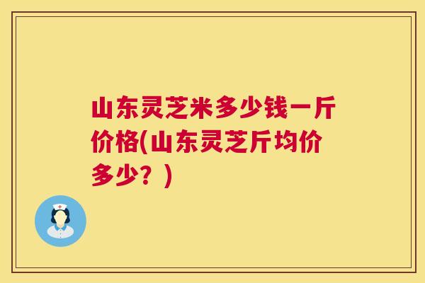 山东灵芝米多少钱一斤价格(山东灵芝斤均价多少？)  第1张