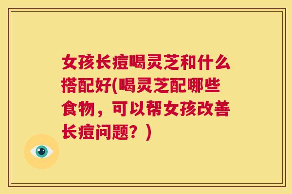 女孩长痘喝灵芝和什么搭配好(喝灵芝配哪些食物,可以帮女孩改善长痘问题?) 第1张 女孩长痘喝灵芝和什么搭配好(喝灵芝配哪些食物,可以帮女孩改善长痘问题?) 第1张