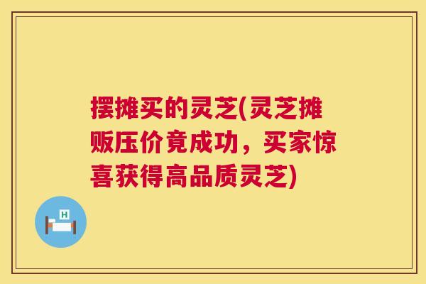 摆摊买的灵芝(灵芝摊贩压价竟成功，买家惊喜获得高品质灵芝)  第1张