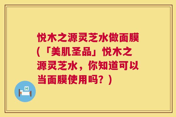 悦木之源灵芝水做面膜(「美肌圣品」悦木之源灵芝水，你知道可以当面膜使用吗？)  第1张