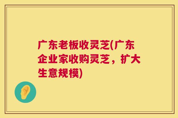 广东老板收灵芝(广东企业家收购灵芝,扩大生意规模) 第1张 广东老板收灵芝(广东企业家收购灵芝,扩大生意规模) 第1张