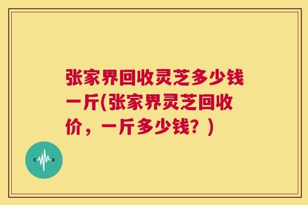 张家界回收灵芝多少钱一斤(张家界灵芝回收价,一斤多少钱?) 第1张 张家界回收灵芝多少钱一斤(张家界灵芝回收价,一斤多少钱?) 第1张